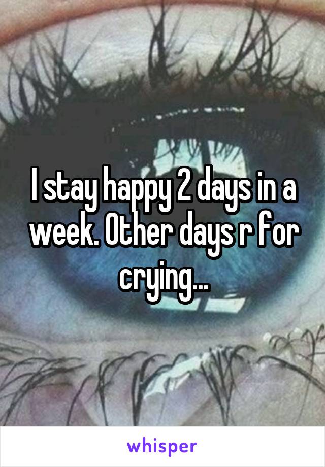 I stay happy 2 days in a week. Other days r for crying...