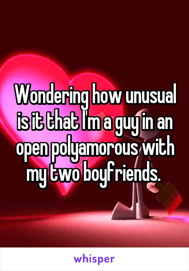 Wondering how unusual is it that I'm a guy in an open polyamorous with my two boyfriends. 