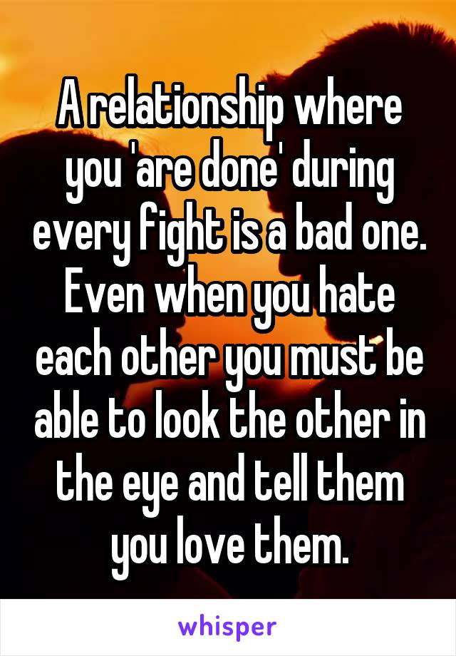 A relationship where you 'are done' during every fight is a bad one. Even when you hate each other you must be able to look the other in the eye and tell them you love them.