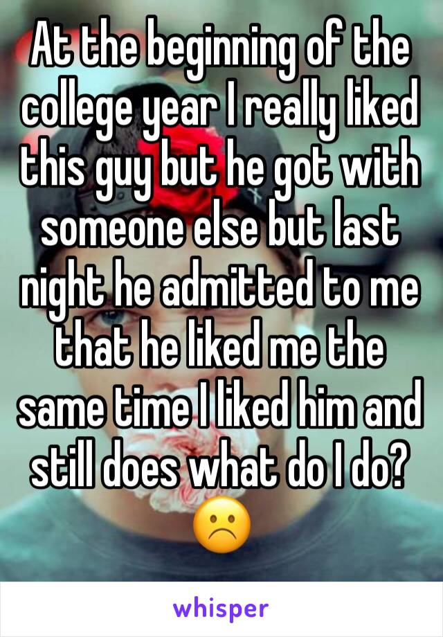 At the beginning of the college year I really liked this guy but he got with someone else but last night he admitted to me that he liked me the same time I liked him and still does what do I do? ☹️