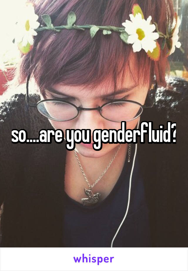 so....are you genderfluid?