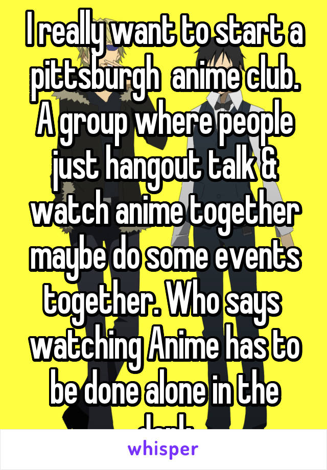 I really want to start a pittsburgh  anime club. A group where people just hangout talk & watch anime together maybe do some events together. Who says  watching Anime has to be done alone in the dark