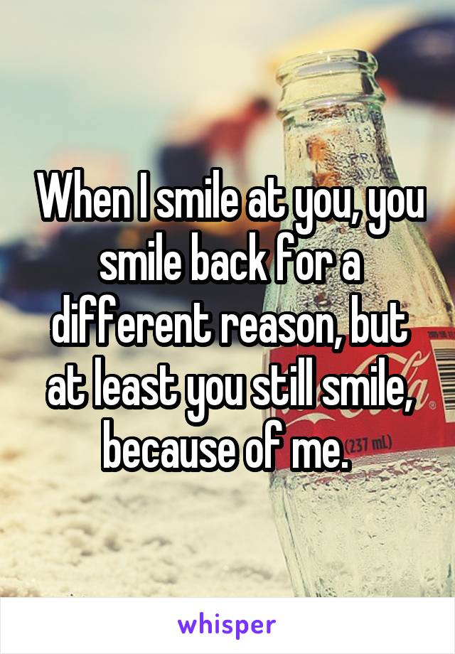 When I smile at you, you smile back for a different reason, but at least you still smile, because of me. 