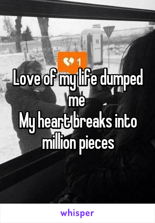 Love of my life dumped me 
My heart breaks into million pieces
