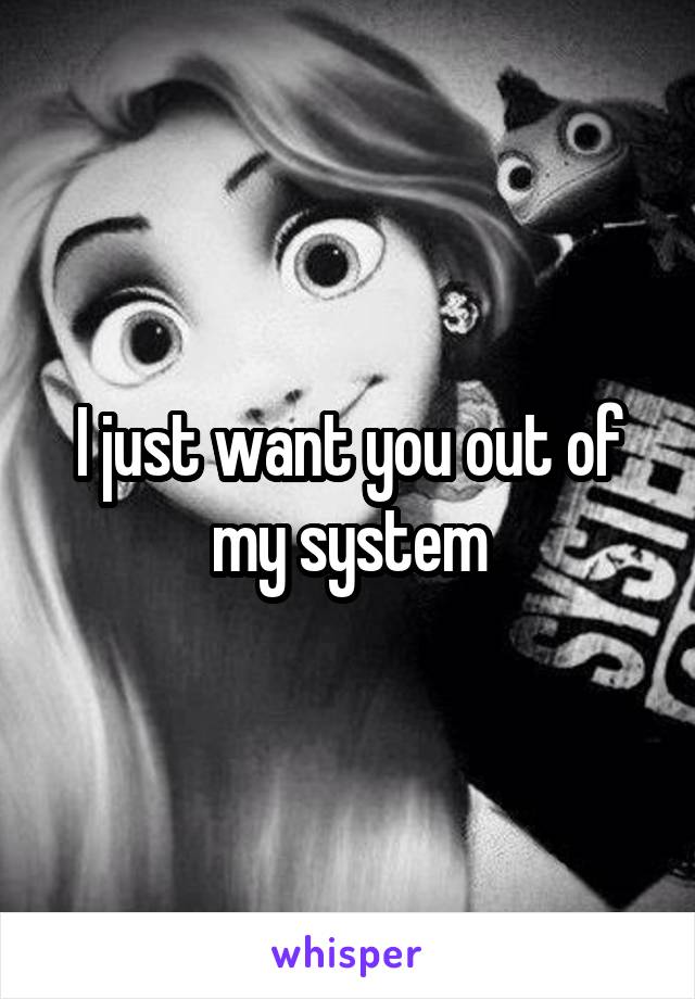 I just want you out of my system