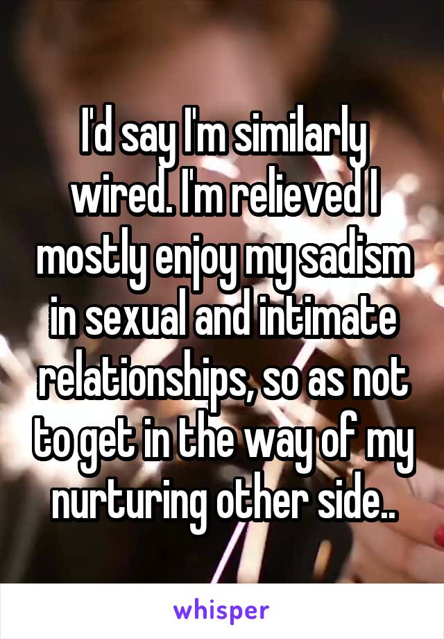 I'd say I'm similarly wired. I'm relieved I mostly enjoy my sadism in sexual and intimate relationships, so as not to get in the way of my nurturing other side..