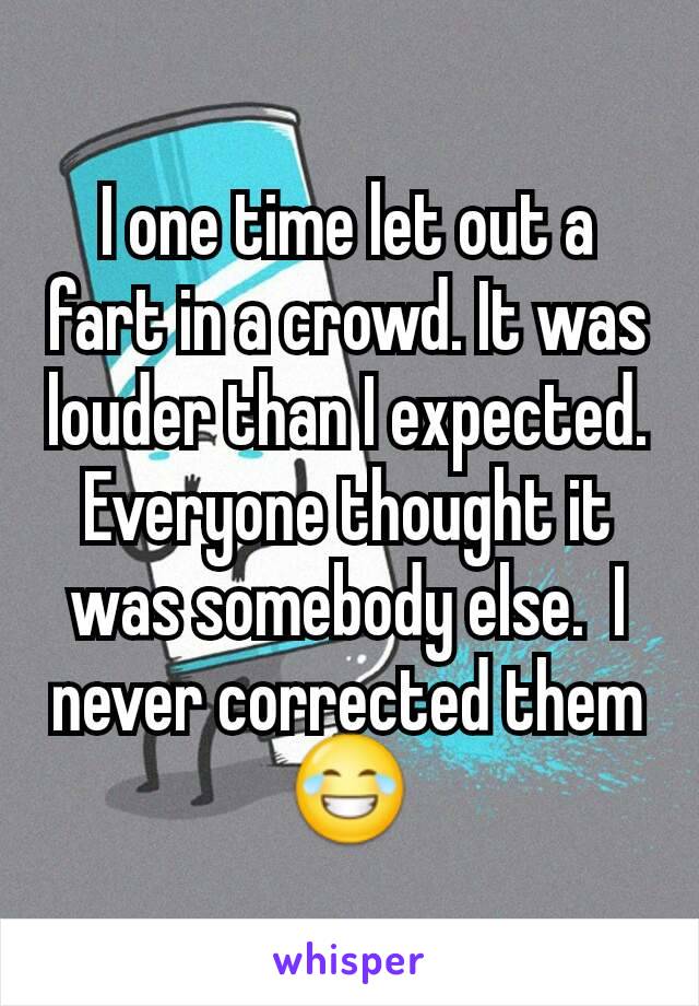 I one time let out a fart in a crowd. It was louder than I expected. Everyone thought it was somebody else.  I never corrected them 😂