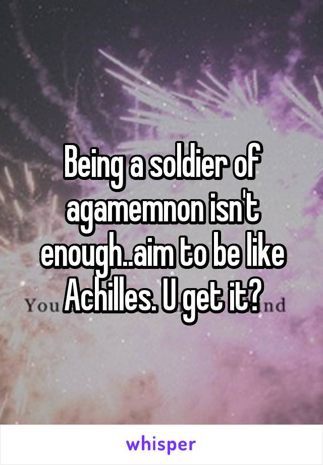 Being a soldier of agamemnon isn't enough..aim to be like Achilles. U get it?