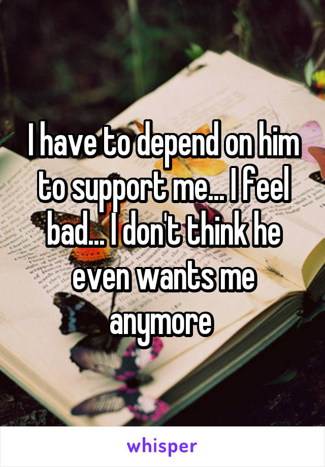 I have to depend on him to support me... I feel bad... I don't think he even wants me anymore 