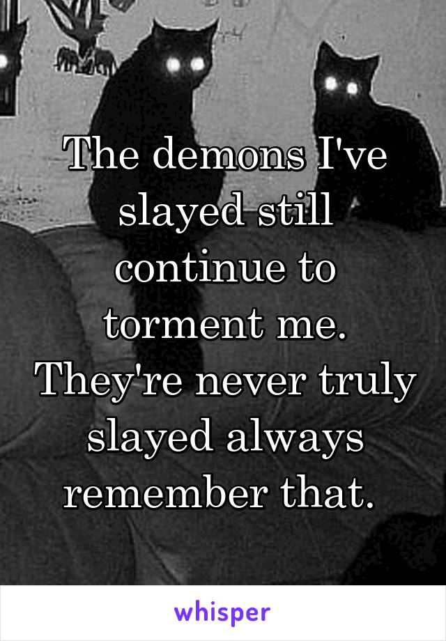 The demons I've slayed still continue to torment me. They're never truly slayed always remember that. 