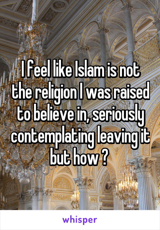 I feel like Islam is not the religion I was raised to believe in, seriously contemplating leaving it but how ? 