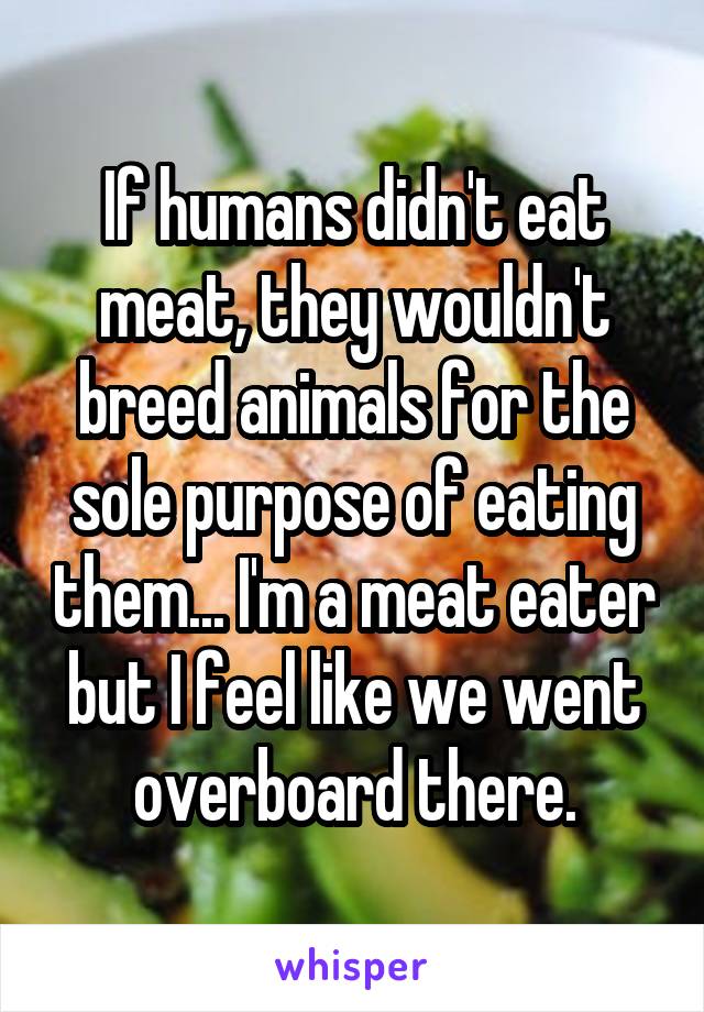 If humans didn't eat meat, they wouldn't breed animals for the sole purpose of eating them... I'm a meat eater but I feel like we went overboard there.