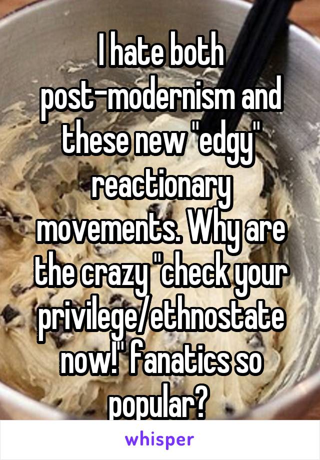 I hate both post-modernism and these new "edgy" reactionary movements. Why are the crazy "check your privilege/ethnostate now!" fanatics so popular? 