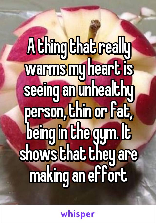 A thing that really warms my heart is seeing an unhealthy person, thin or fat, being in the gym. It shows that they are making an effort