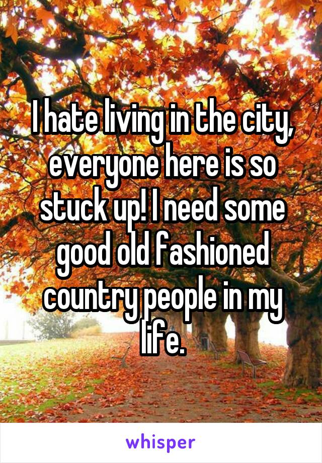 I hate living in the city, everyone here is so stuck up! I need some good old fashioned country people in my life.