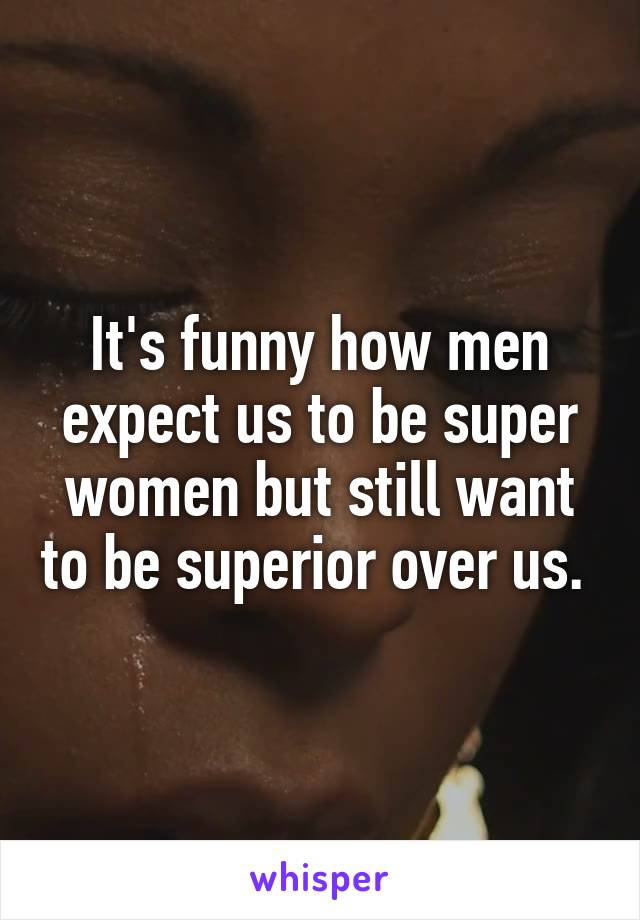 It's funny how men expect us to be super women but still want to be superior over us. 