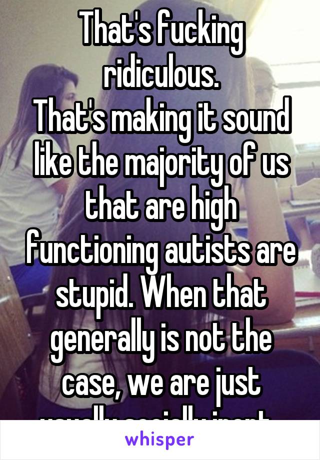 That's fucking ridiculous.
That's making it sound like the majority of us that are high functioning autists are stupid. When that generally is not the case, we are just usually socially inept. 