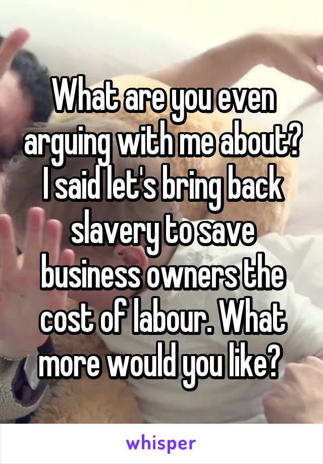 What are you even arguing with me about? I said let's bring back slavery to save business owners the cost of labour. What more would you like? 