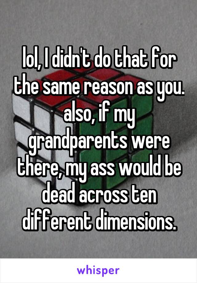 lol, I didn't do that for the same reason as you. also, if my grandparents were there, my ass would be dead across ten different dimensions.