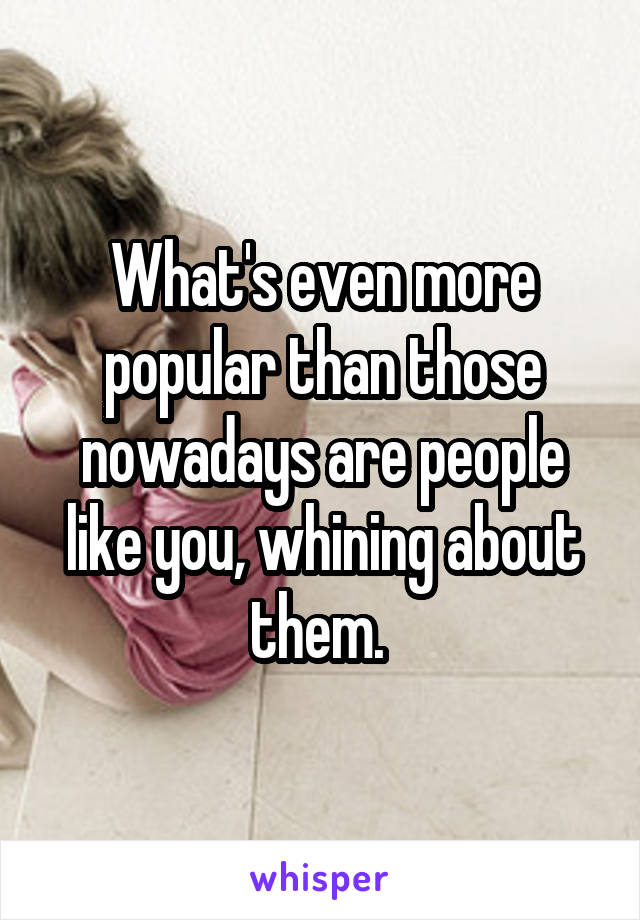 What's even more popular than those nowadays are people like you, whining about them. 