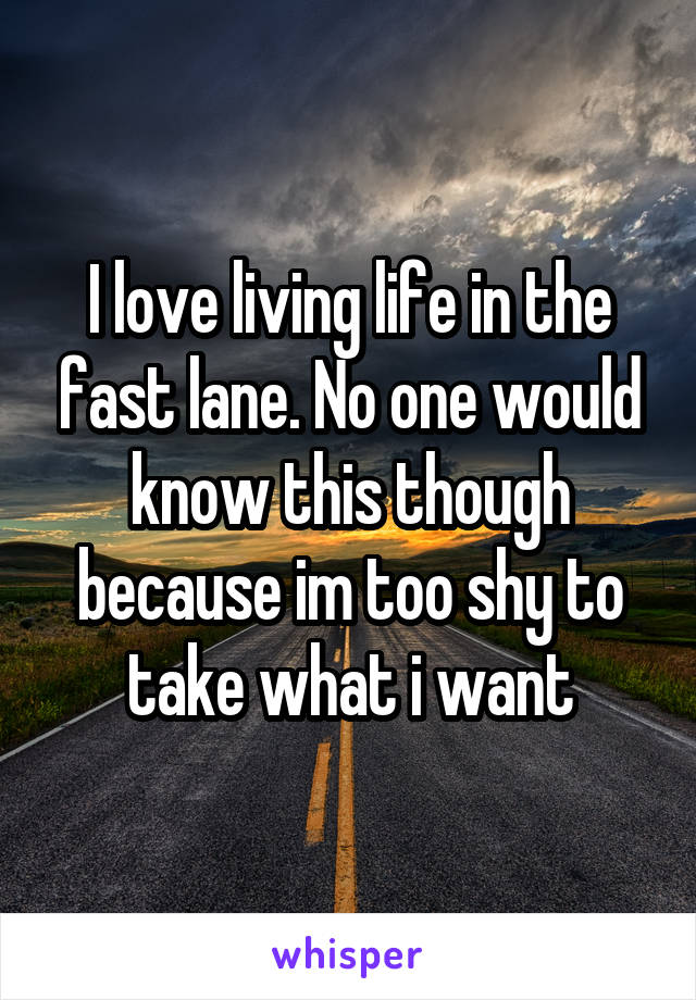 I love living life in the fast lane. No one would know this though because im too shy to take what i want