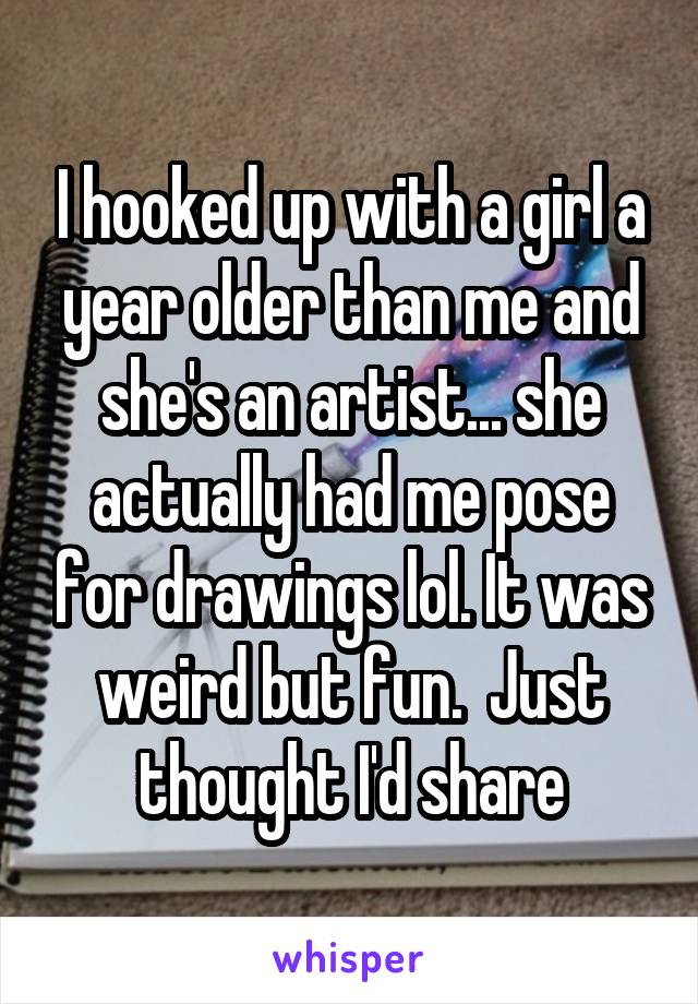 I hooked up with a girl a year older than me and she's an artist... she actually had me pose for drawings lol. It was weird but fun.  Just thought I'd share