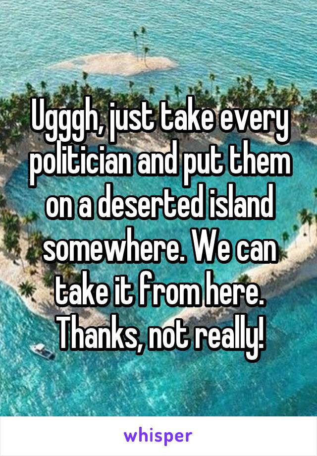 Ugggh, just take every politician and put them on a deserted island somewhere. We can take it from here.
Thanks, not really!