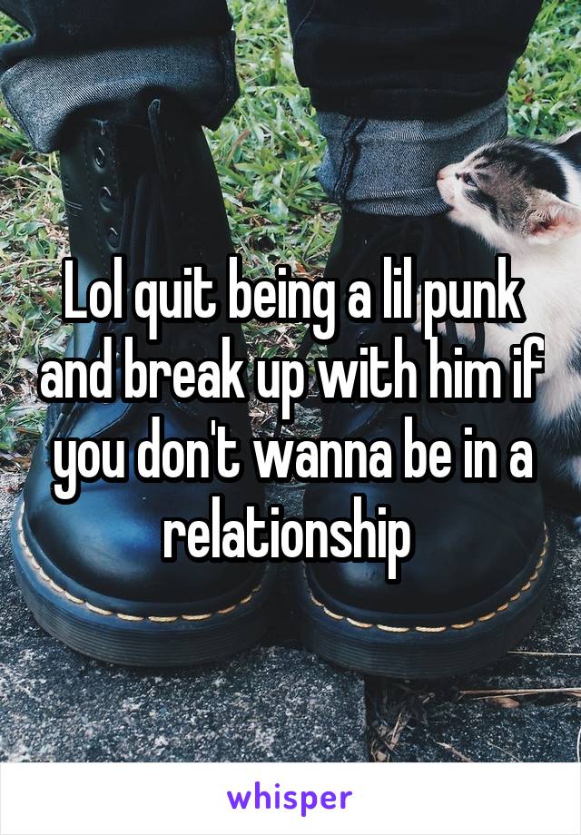 Lol quit being a lil punk and break up with him if you don't wanna be in a relationship 