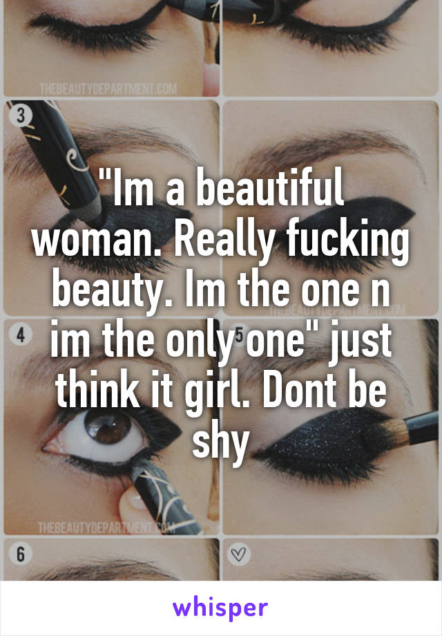 "Im a beautiful woman. Really fucking beauty. Im the one n im the only one" just think it girl. Dont be shy