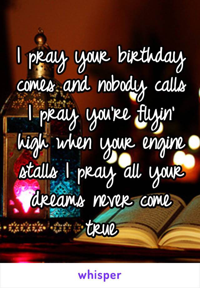 I pray your birthday comes and nobody calls I pray you're flyin' high when your engine stalls I pray all your dreams never come true