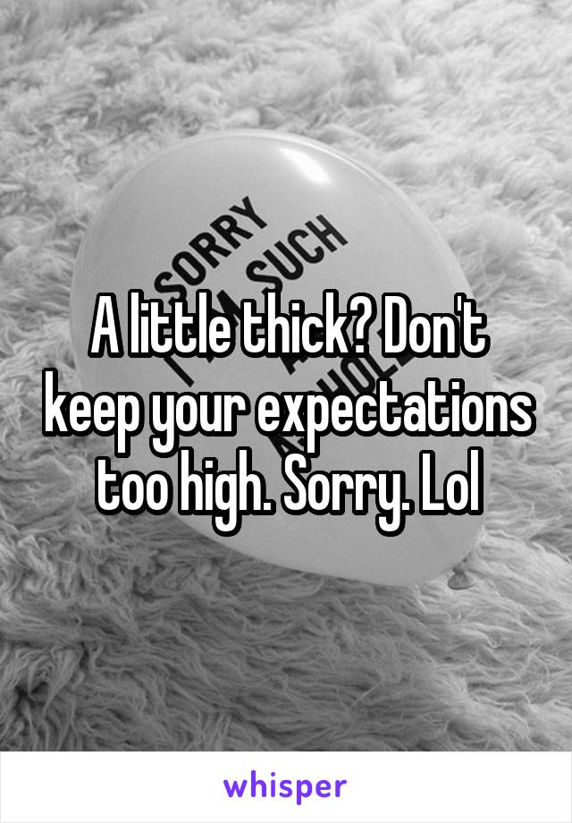 A little thick? Don't keep your expectations too high. Sorry. Lol