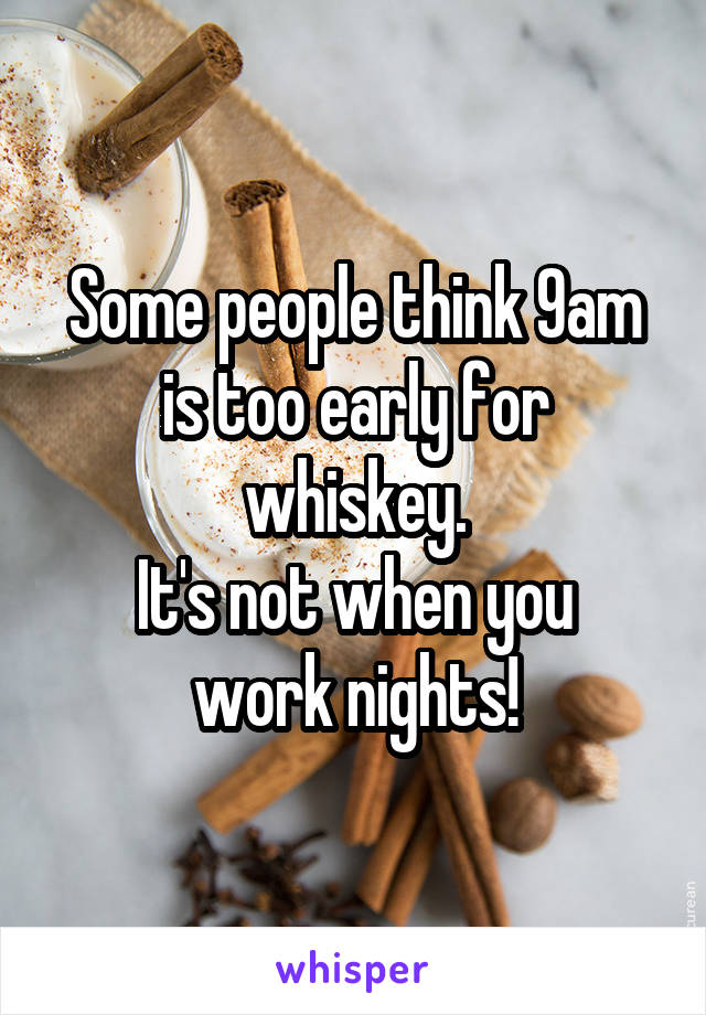 Some people think 9am is too early for whiskey.
It's not when you work nights!