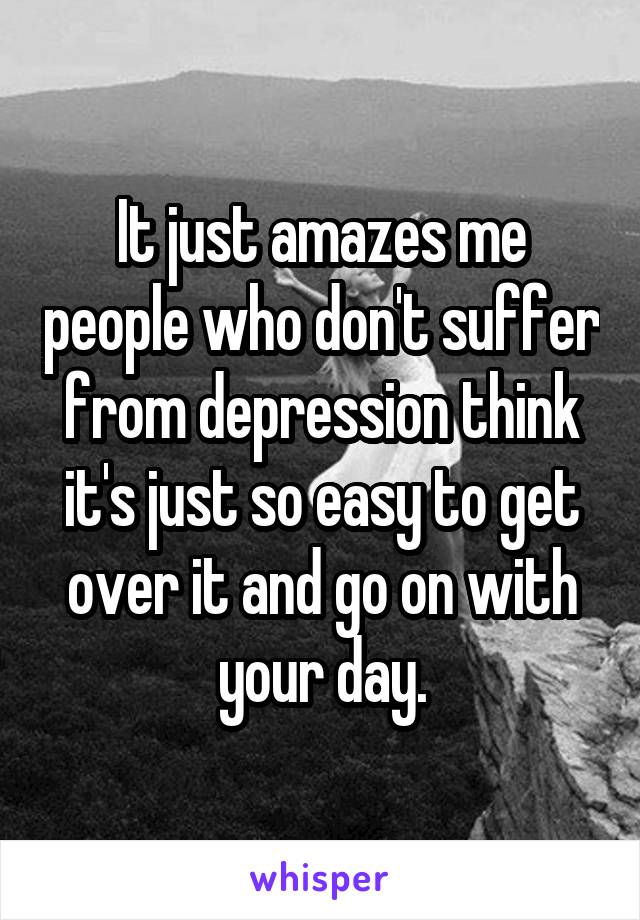 It just amazes me people who don't suffer from depression think it's just so easy to get over it and go on with your day.