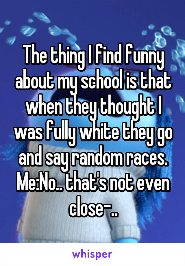 The thing I find funny about my school is that when they thought I was fully white they go and say random races. Me:No.. that's not even close-..