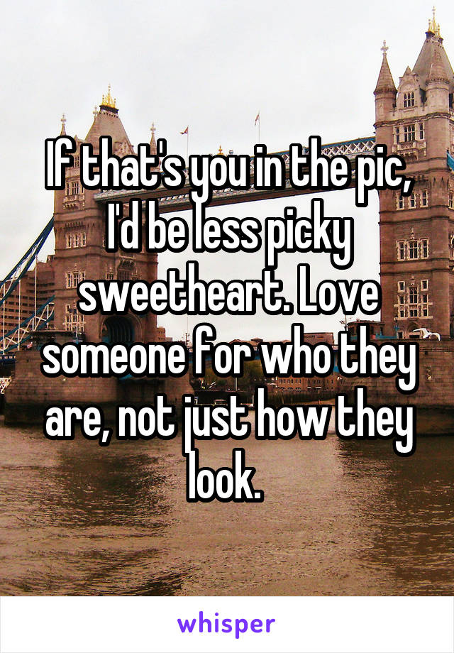 If that's you in the pic, I'd be less picky sweetheart. Love someone for who they are, not just how they look. 