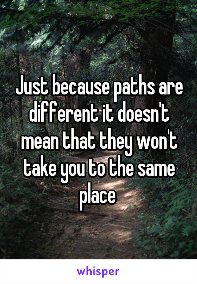 Just because paths are different it doesn't mean that they won't take you to the same place 