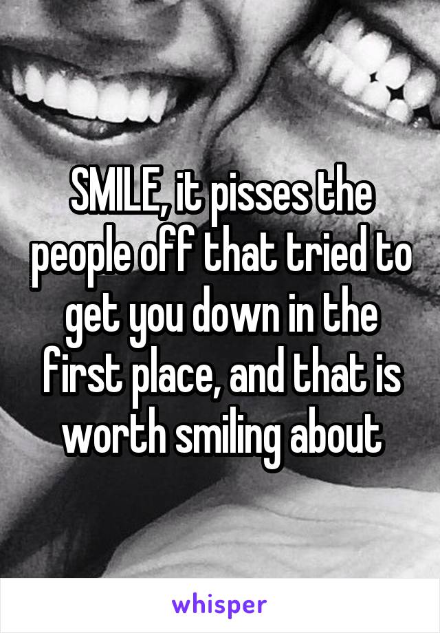 SMILE, it pisses the people off that tried to get you down in the first place, and that is worth smiling about
