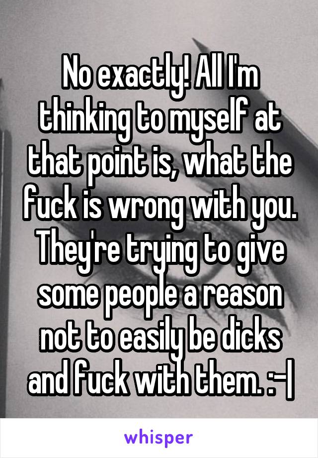 No exactly! All I'm thinking to myself at that point is, what the fuck is wrong with you. They're trying to give some people a reason not to easily be dicks and fuck with them. :-|