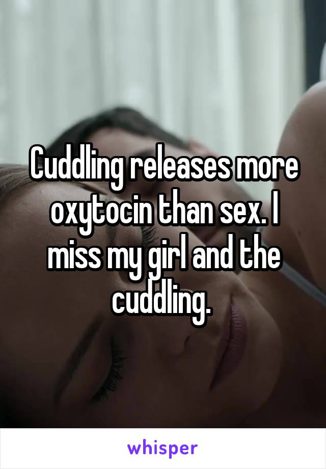 Cuddling releases more oxytocin than sex. I miss my girl and the cuddling. 