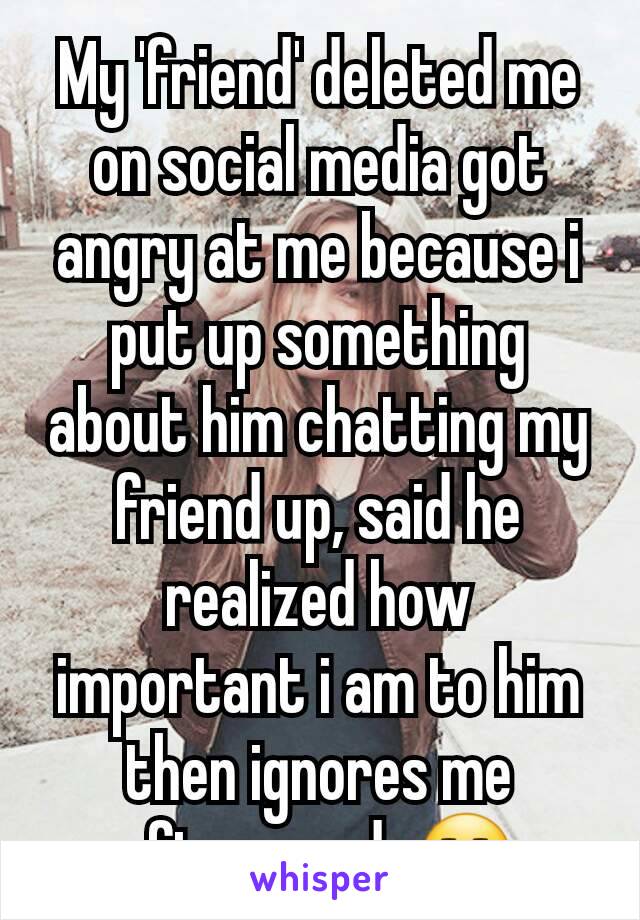 My 'friend' deleted me on social media got angry at me because i put up something about him chatting my friend up, said he realized how important i am to him then ignores me afterwards😒