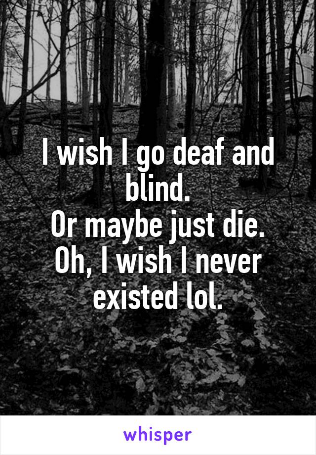 I wish I go deaf and blind.
Or maybe just die.
Oh, I wish I never existed lol.