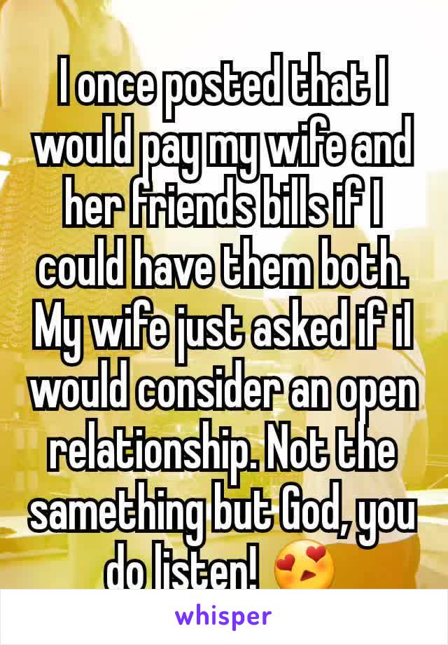 I once posted that I would pay my wife and her friends bills if I could have them both. My wife just asked if iI would consider an open relationship. Not the samething but God, you do listen! 😍