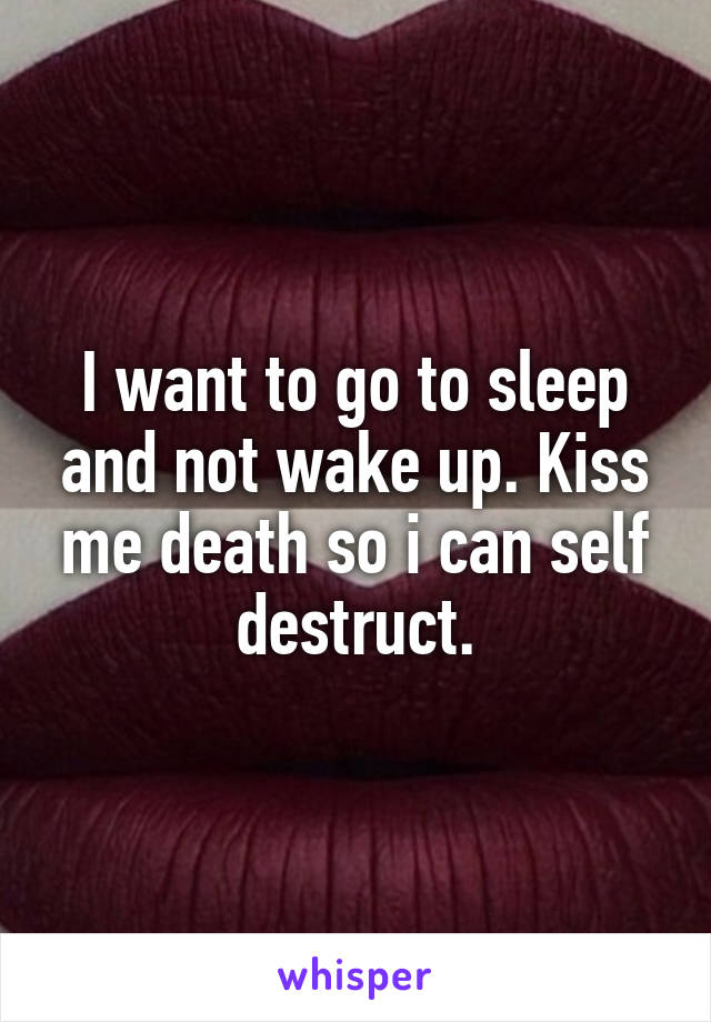 I want to go to sleep and not wake up. Kiss me death so i can self destruct.