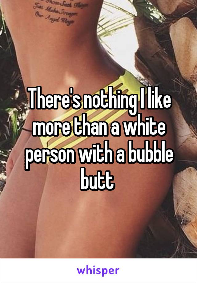There's nothing I like more than a white person with a bubble butt 