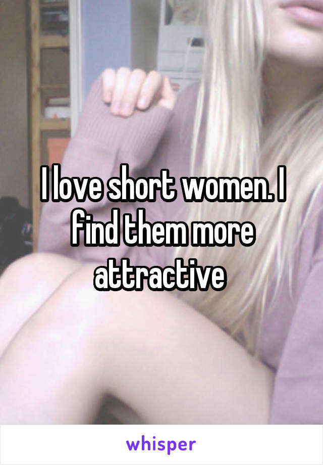 I love short women. I find them more attractive 