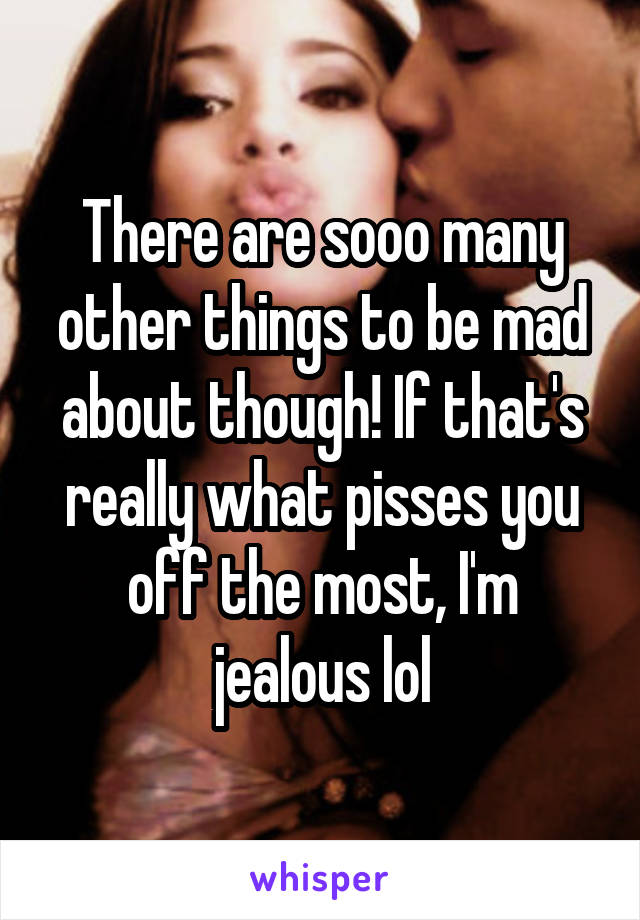 There are sooo many other things to be mad about though! If that's really what pisses you off the most, I'm jealous lol