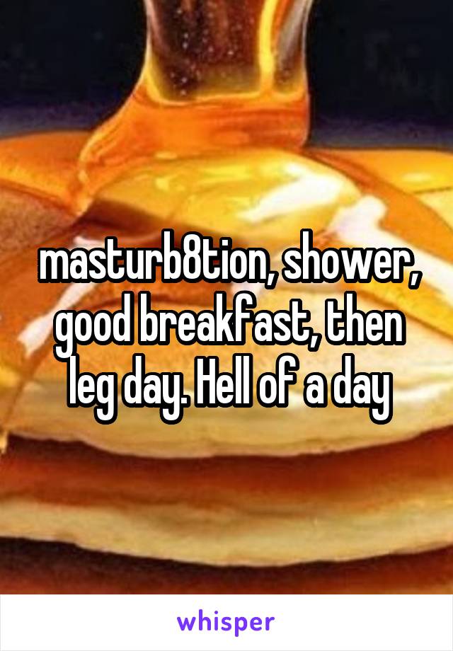masturb8tion, shower, good breakfast, then leg day. Hell of a day