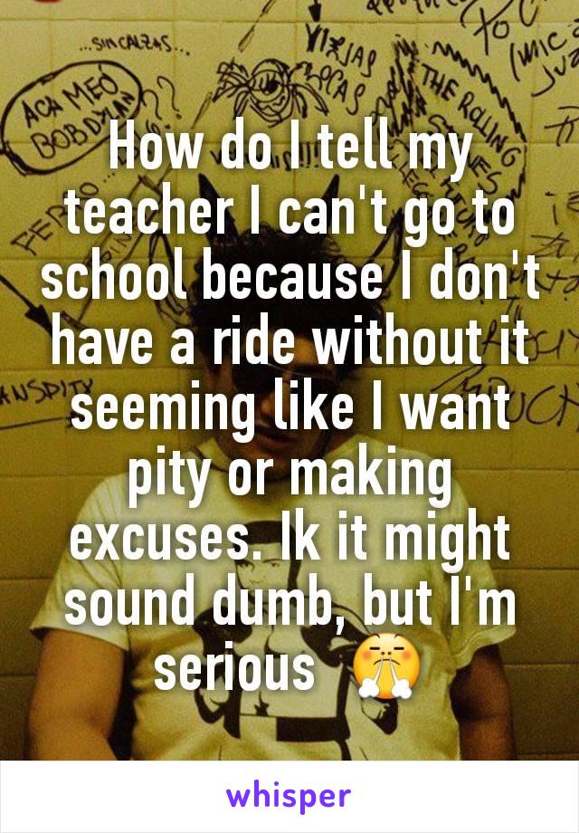 How do I tell my teacher I can't go to school because I don't have a ride without it seeming like I want pity or making excuses. Ik it might sound dumb, but I'm serious  😤