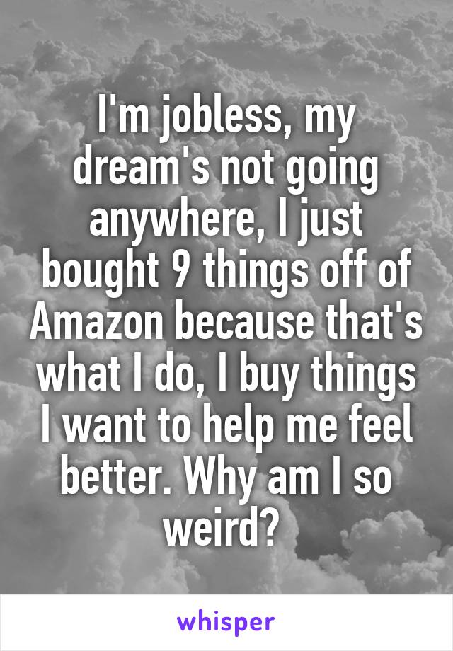 I'm jobless, my dream's not going anywhere, I just bought 9 things off of Amazon because that's what I do, I buy things I want to help me feel better. Why am I so weird? 