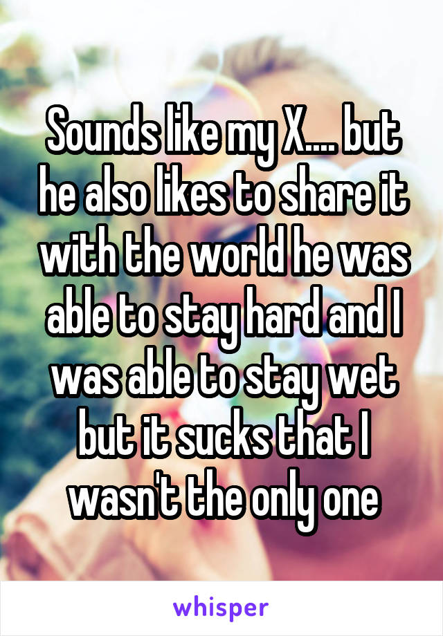 Sounds like my X.... but he also likes to share it with the world he was able to stay hard and I was able to stay wet but it sucks that I wasn't the only one